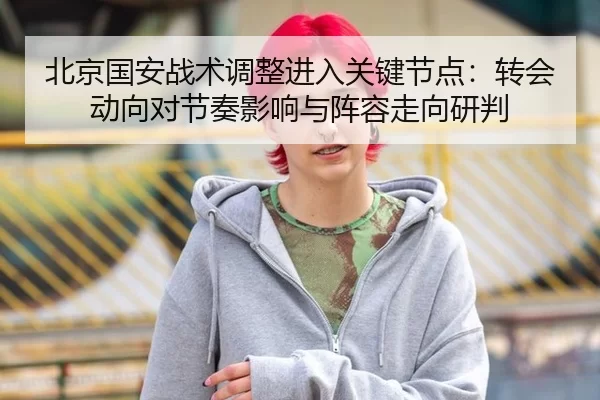北京国安战术调整进入关键节点：转会动向对节奏影响与阵容走向研判